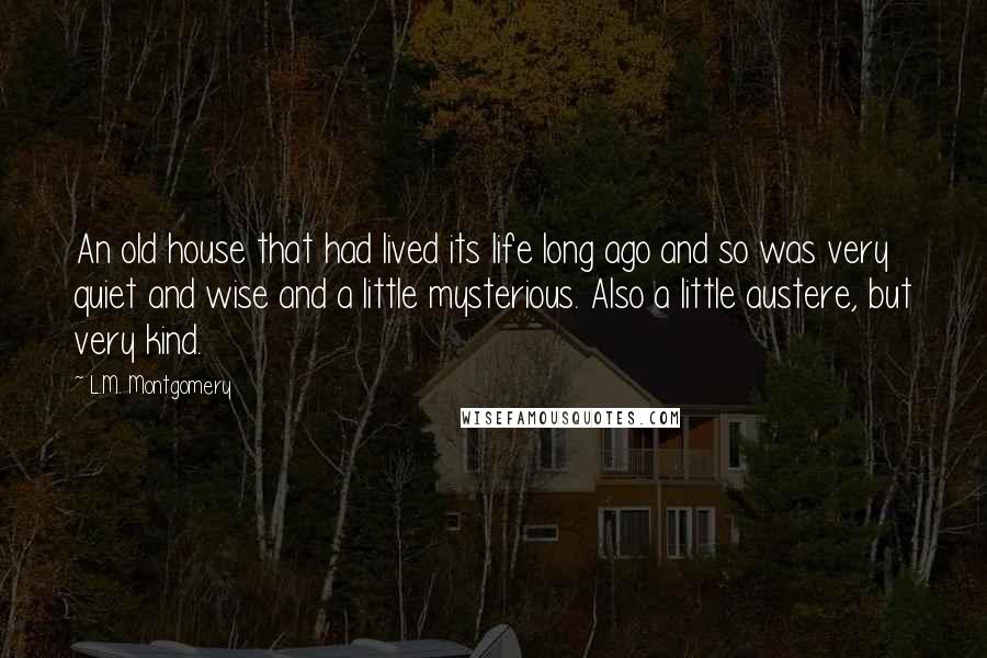 L.M. Montgomery Quotes: An old house that had lived its life long ago and so was very quiet and wise and a little mysterious. Also a little austere, but very kind.