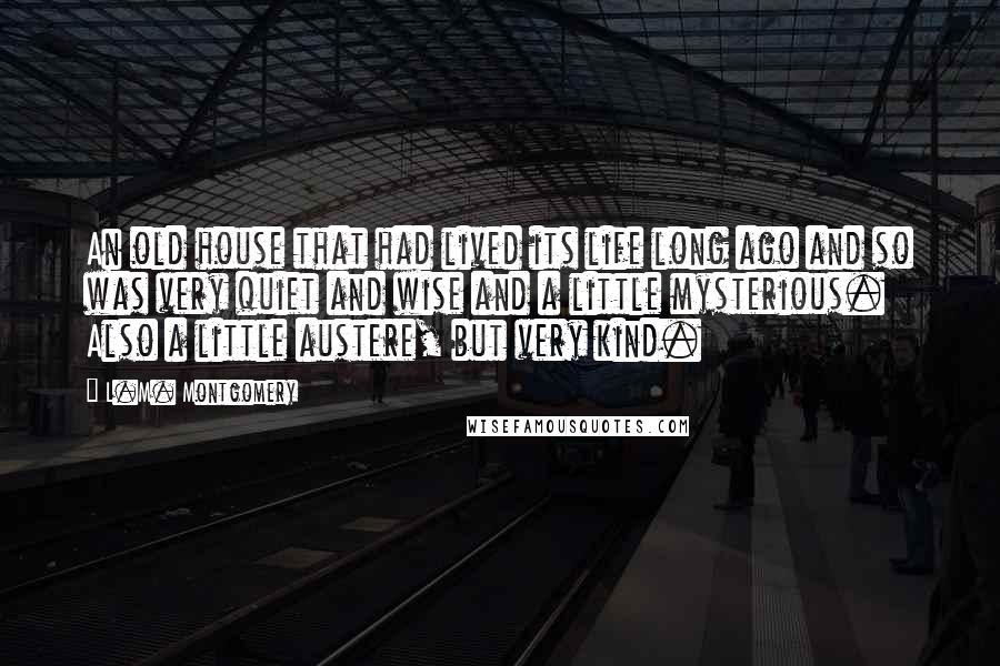 L.M. Montgomery Quotes: An old house that had lived its life long ago and so was very quiet and wise and a little mysterious. Also a little austere, but very kind.