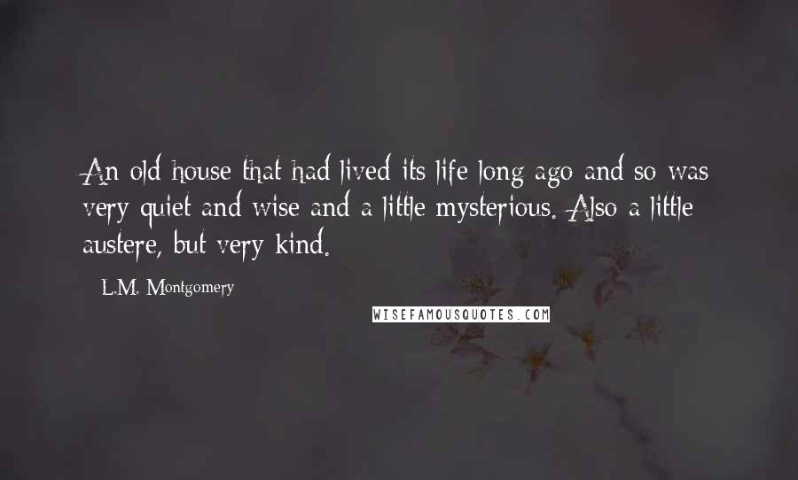 L.M. Montgomery Quotes: An old house that had lived its life long ago and so was very quiet and wise and a little mysterious. Also a little austere, but very kind.