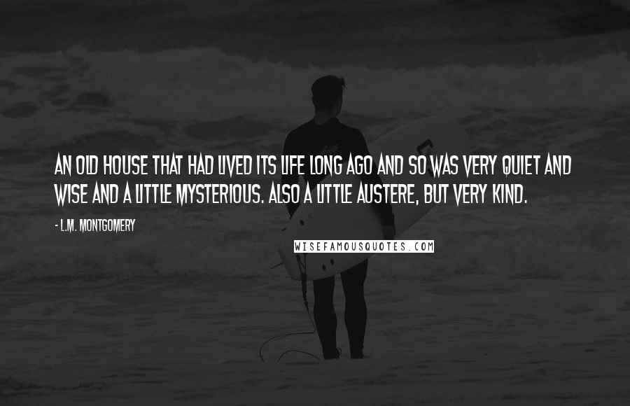 L.M. Montgomery Quotes: An old house that had lived its life long ago and so was very quiet and wise and a little mysterious. Also a little austere, but very kind.