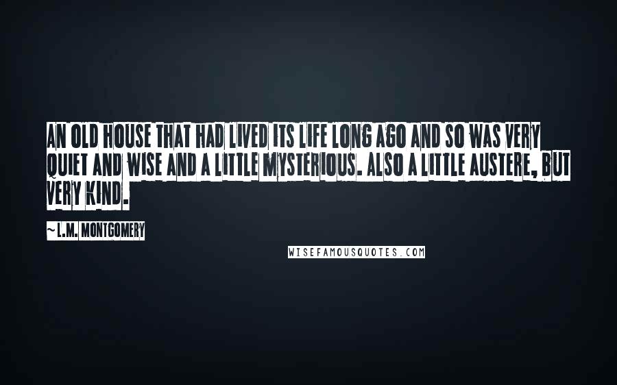 L.M. Montgomery Quotes: An old house that had lived its life long ago and so was very quiet and wise and a little mysterious. Also a little austere, but very kind.