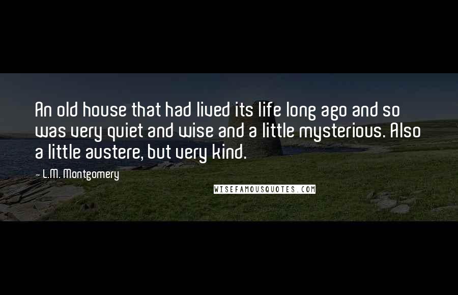 L.M. Montgomery Quotes: An old house that had lived its life long ago and so was very quiet and wise and a little mysterious. Also a little austere, but very kind.