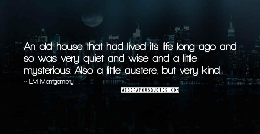 L.M. Montgomery Quotes: An old house that had lived its life long ago and so was very quiet and wise and a little mysterious. Also a little austere, but very kind.