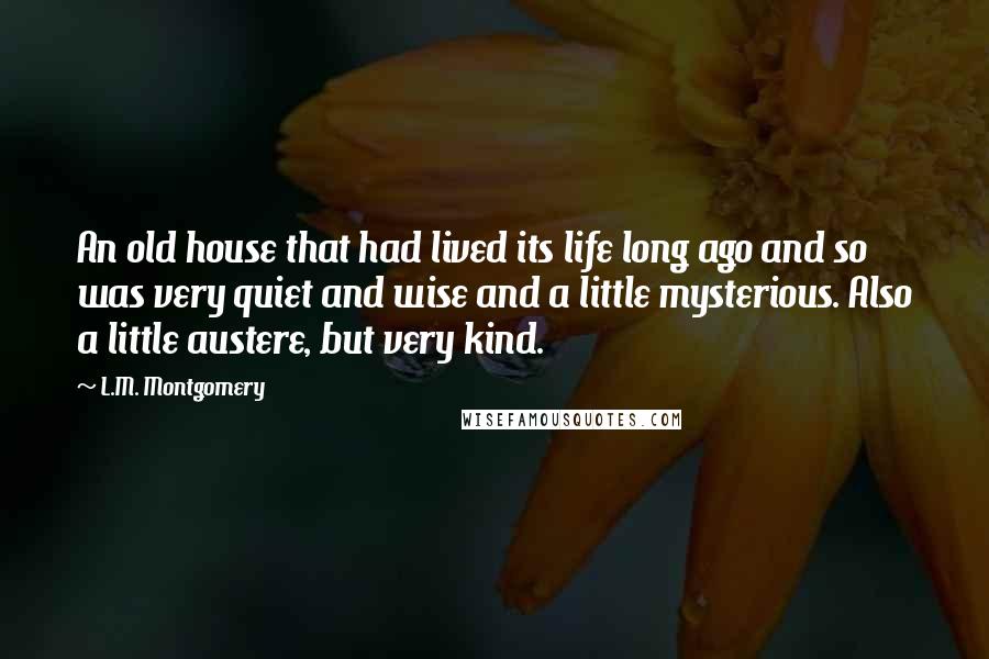 L.M. Montgomery Quotes: An old house that had lived its life long ago and so was very quiet and wise and a little mysterious. Also a little austere, but very kind.