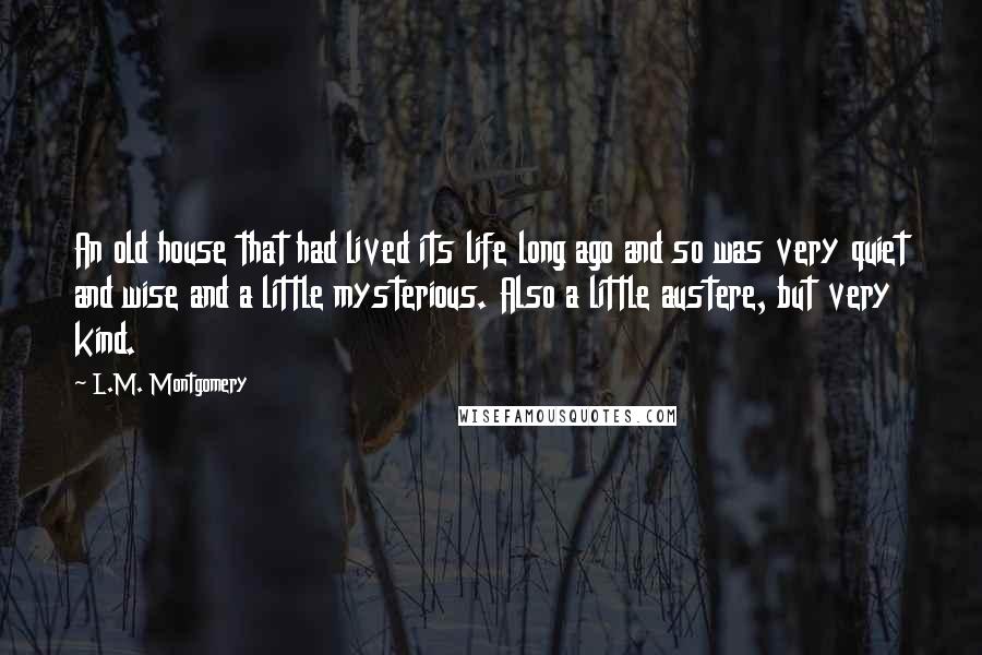 L.M. Montgomery Quotes: An old house that had lived its life long ago and so was very quiet and wise and a little mysterious. Also a little austere, but very kind.