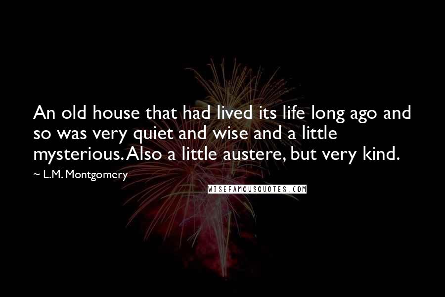L.M. Montgomery Quotes: An old house that had lived its life long ago and so was very quiet and wise and a little mysterious. Also a little austere, but very kind.