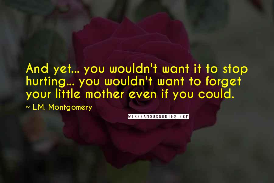 L.M. Montgomery Quotes: And yet... you wouldn't want it to stop hurting... you wouldn't want to forget your little mother even if you could.