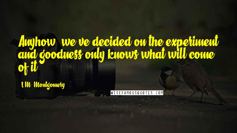 L.M. Montgomery Quotes: Anyhow, we've decided on the experiment and goodness only knows what will come of it.