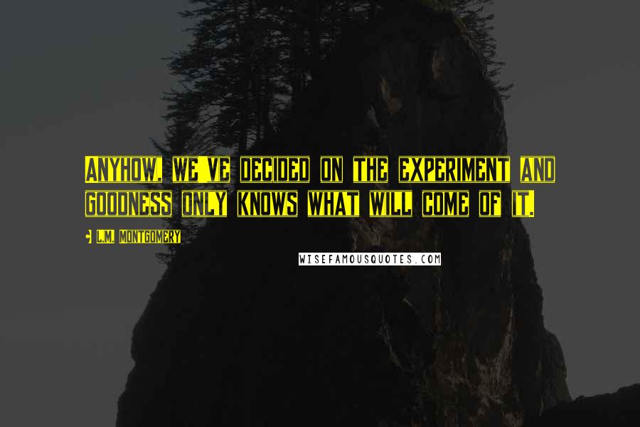 L.M. Montgomery Quotes: Anyhow, we've decided on the experiment and goodness only knows what will come of it.