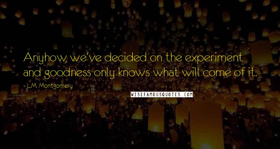 L.M. Montgomery Quotes: Anyhow, we've decided on the experiment and goodness only knows what will come of it.