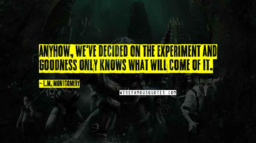 L.M. Montgomery Quotes: Anyhow, we've decided on the experiment and goodness only knows what will come of it.