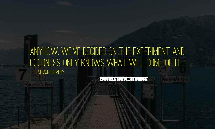 L.M. Montgomery Quotes: Anyhow, we've decided on the experiment and goodness only knows what will come of it.
