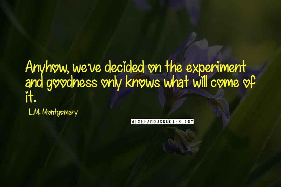 L.M. Montgomery Quotes: Anyhow, we've decided on the experiment and goodness only knows what will come of it.