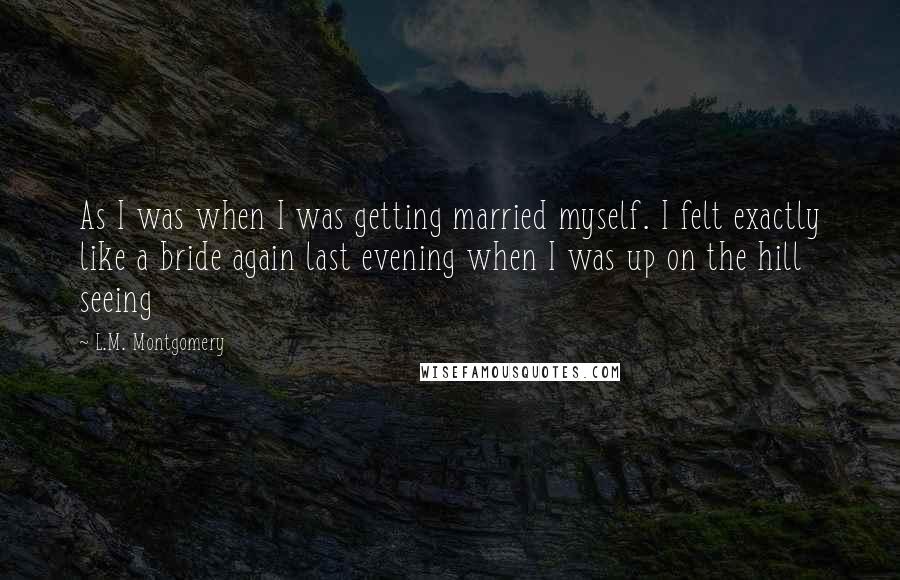 L.M. Montgomery Quotes: As I was when I was getting married myself. I felt exactly like a bride again last evening when I was up on the hill seeing