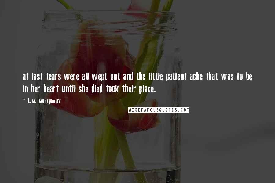 L.M. Montgomery Quotes: at last tears were all wept out and the little patient ache that was to be in her heart until she died took their place.