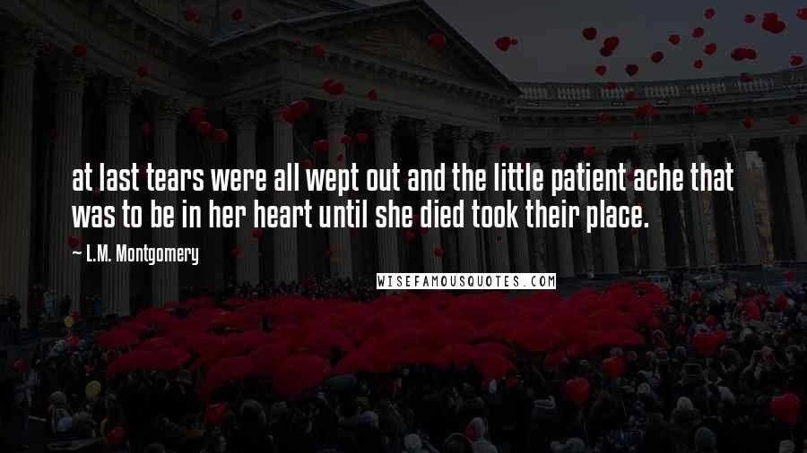 L.M. Montgomery Quotes: at last tears were all wept out and the little patient ache that was to be in her heart until she died took their place.