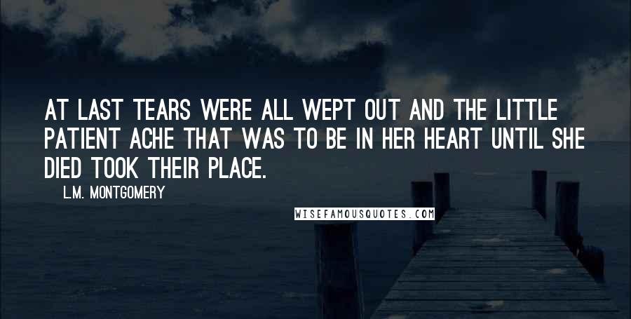 L.M. Montgomery Quotes: at last tears were all wept out and the little patient ache that was to be in her heart until she died took their place.