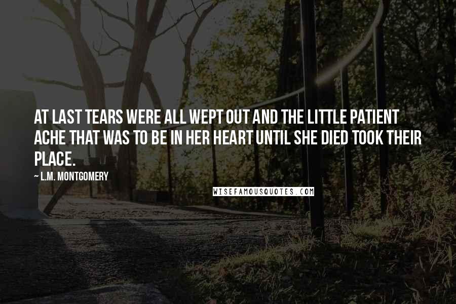 L.M. Montgomery Quotes: at last tears were all wept out and the little patient ache that was to be in her heart until she died took their place.