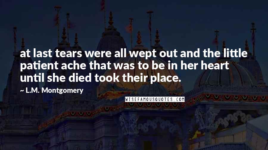 L.M. Montgomery Quotes: at last tears were all wept out and the little patient ache that was to be in her heart until she died took their place.