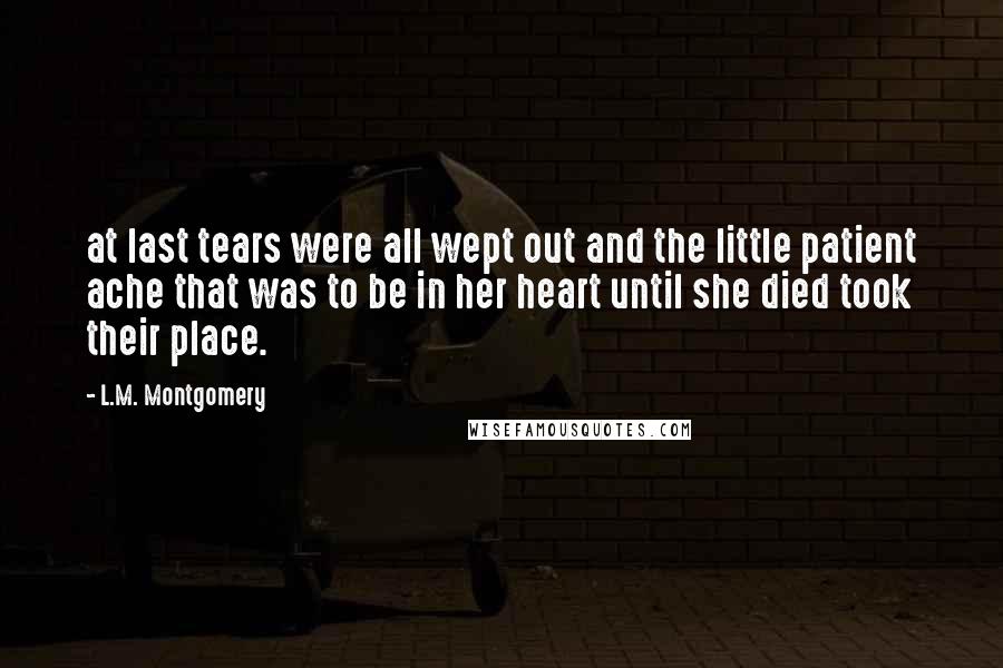 L.M. Montgomery Quotes: at last tears were all wept out and the little patient ache that was to be in her heart until she died took their place.