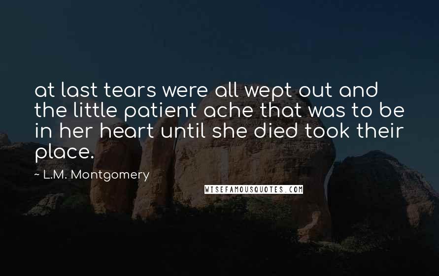 L.M. Montgomery Quotes: at last tears were all wept out and the little patient ache that was to be in her heart until she died took their place.