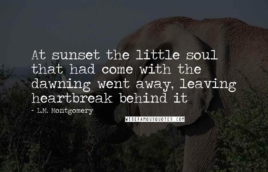 L.M. Montgomery Quotes: At sunset the little soul that had come with the dawning went away, leaving heartbreak behind it