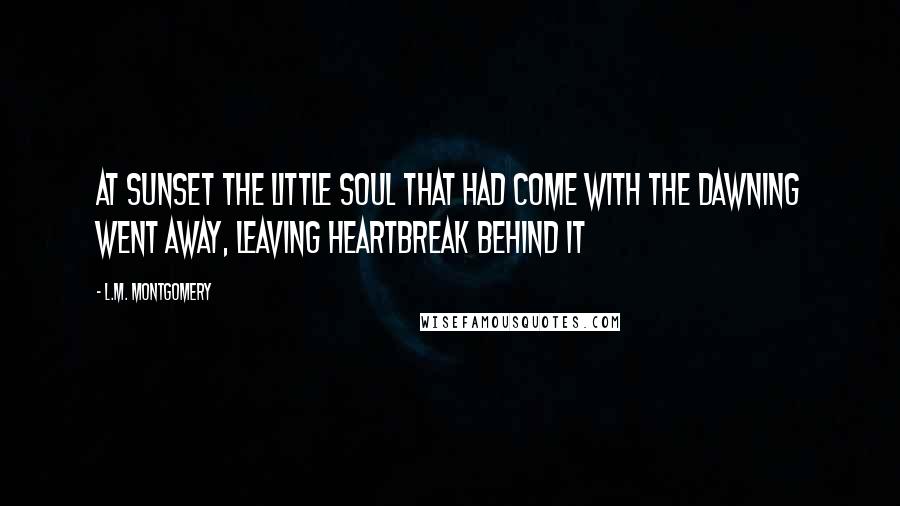 L.M. Montgomery Quotes: At sunset the little soul that had come with the dawning went away, leaving heartbreak behind it