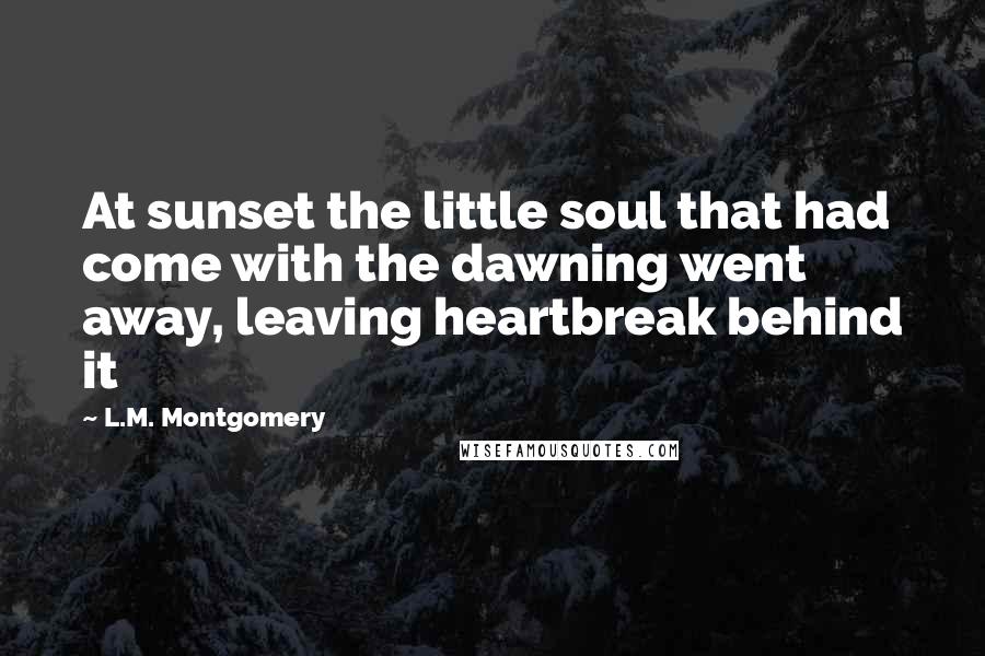 L.M. Montgomery Quotes: At sunset the little soul that had come with the dawning went away, leaving heartbreak behind it