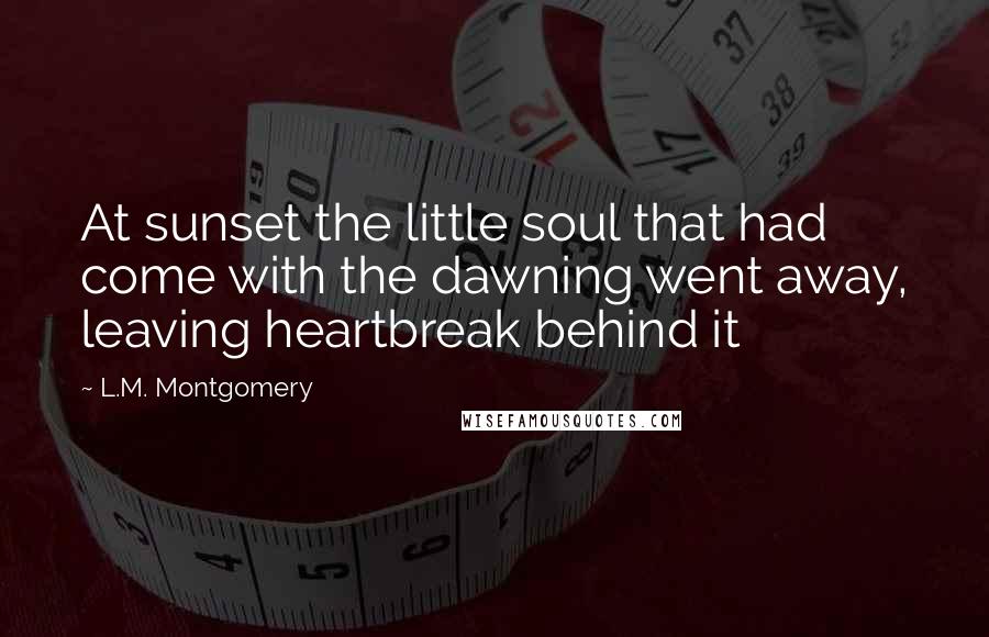 L.M. Montgomery Quotes: At sunset the little soul that had come with the dawning went away, leaving heartbreak behind it