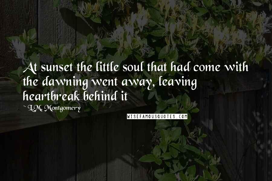 L.M. Montgomery Quotes: At sunset the little soul that had come with the dawning went away, leaving heartbreak behind it