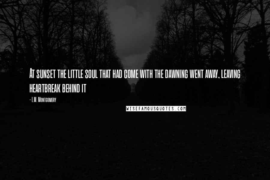 L.M. Montgomery Quotes: At sunset the little soul that had come with the dawning went away, leaving heartbreak behind it