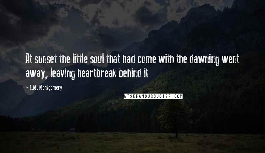 L.M. Montgomery Quotes: At sunset the little soul that had come with the dawning went away, leaving heartbreak behind it