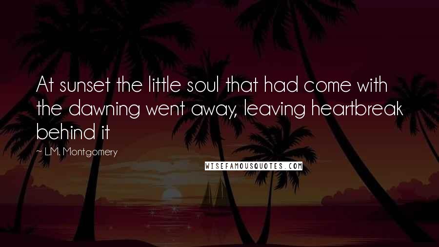 L.M. Montgomery Quotes: At sunset the little soul that had come with the dawning went away, leaving heartbreak behind it