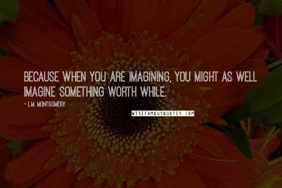 L.M. Montgomery Quotes: Because when you are imagining, you might as well imagine something worth while.