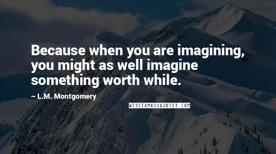 L.M. Montgomery Quotes: Because when you are imagining, you might as well imagine something worth while.