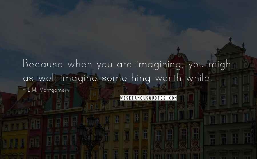 L.M. Montgomery Quotes: Because when you are imagining, you might as well imagine something worth while.
