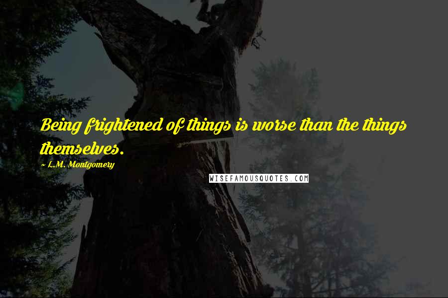 L.M. Montgomery Quotes: Being frightened of things is worse than the things themselves.