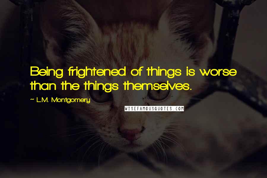 L.M. Montgomery Quotes: Being frightened of things is worse than the things themselves.