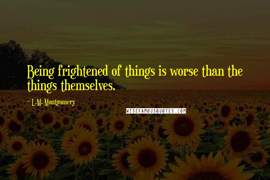 L.M. Montgomery Quotes: Being frightened of things is worse than the things themselves.