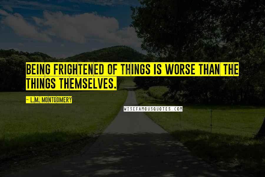 L.M. Montgomery Quotes: Being frightened of things is worse than the things themselves.