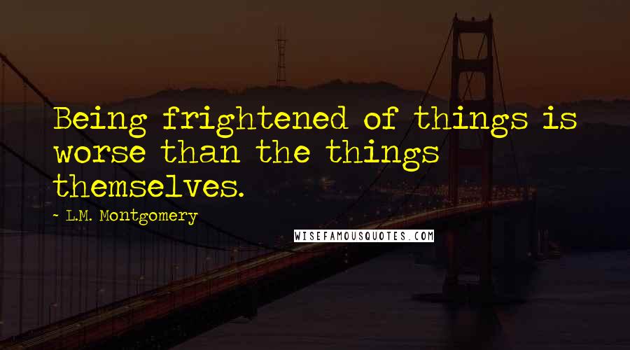 L.M. Montgomery Quotes: Being frightened of things is worse than the things themselves.