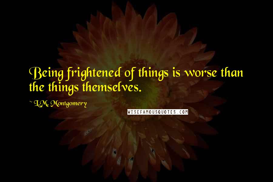 L.M. Montgomery Quotes: Being frightened of things is worse than the things themselves.