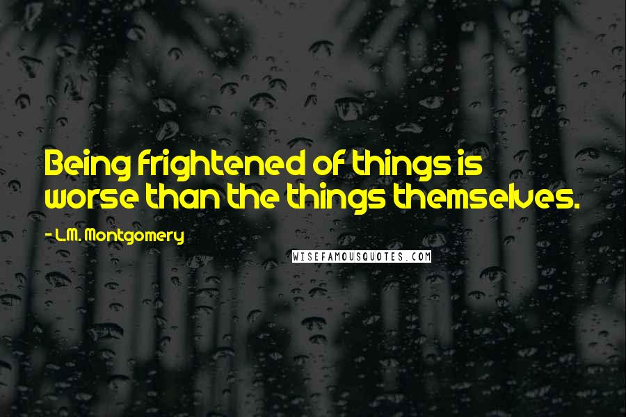 L.M. Montgomery Quotes: Being frightened of things is worse than the things themselves.