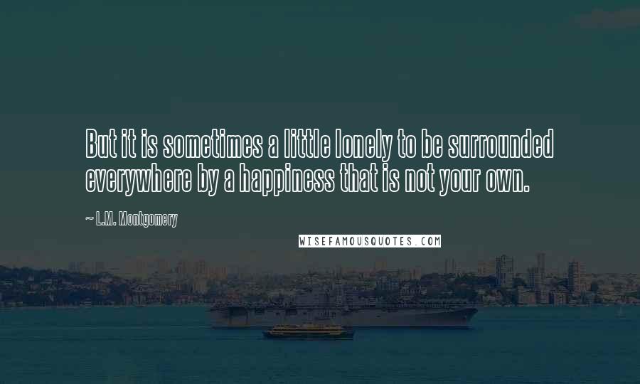 L.M. Montgomery Quotes: But it is sometimes a little lonely to be surrounded everywhere by a happiness that is not your own.