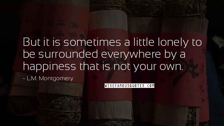 L.M. Montgomery Quotes: But it is sometimes a little lonely to be surrounded everywhere by a happiness that is not your own.