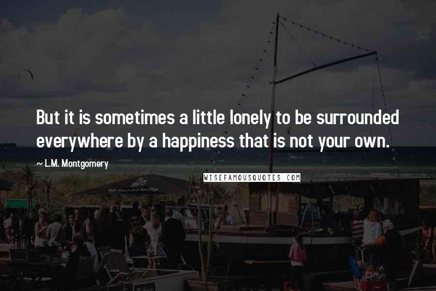 L.M. Montgomery Quotes: But it is sometimes a little lonely to be surrounded everywhere by a happiness that is not your own.