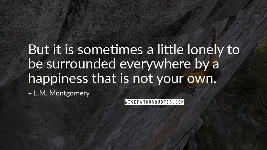 L.M. Montgomery Quotes: But it is sometimes a little lonely to be surrounded everywhere by a happiness that is not your own.