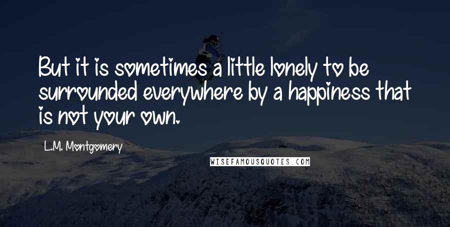 L.M. Montgomery Quotes: But it is sometimes a little lonely to be surrounded everywhere by a happiness that is not your own.