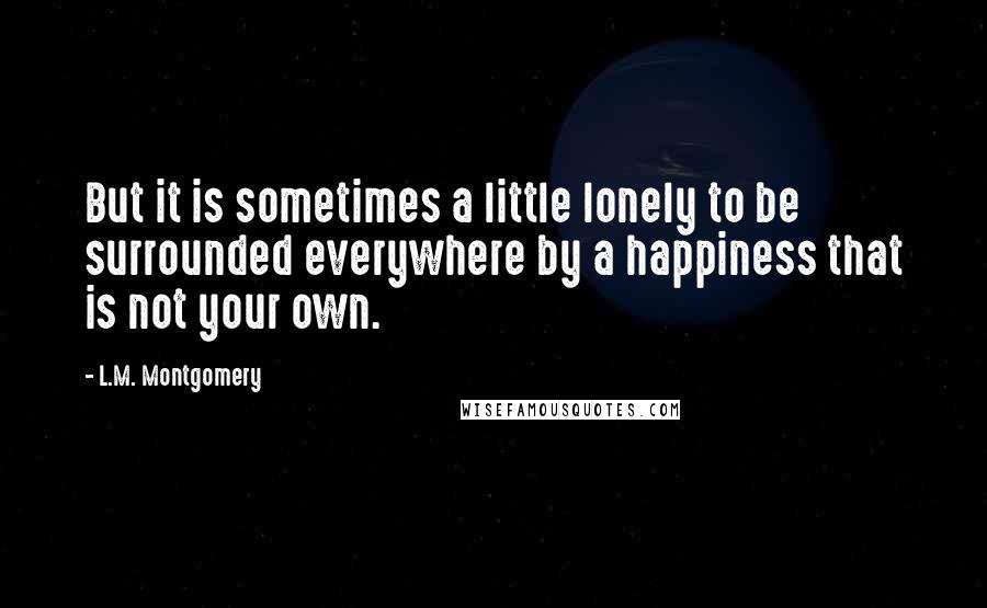 L.M. Montgomery Quotes: But it is sometimes a little lonely to be surrounded everywhere by a happiness that is not your own.