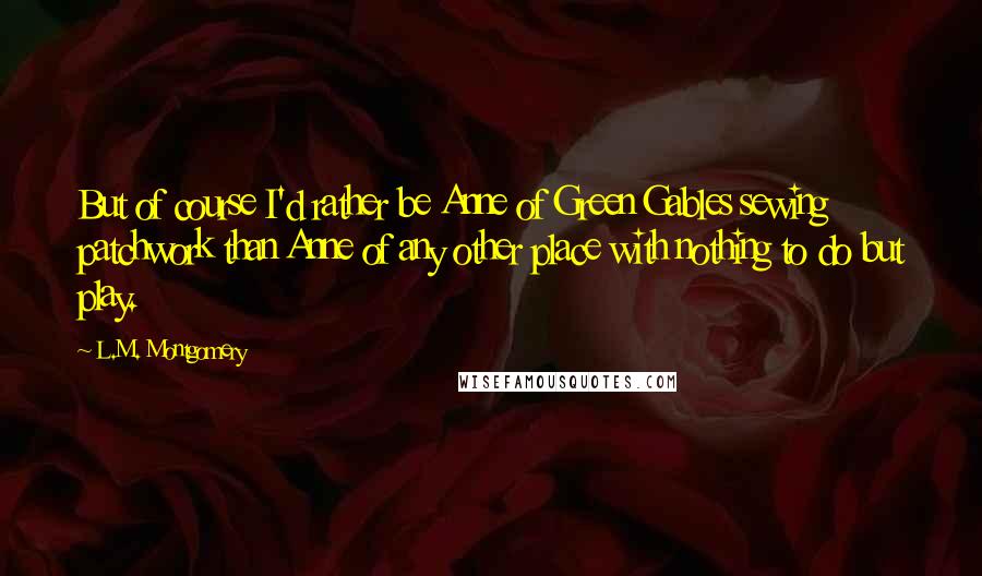 L.M. Montgomery Quotes: But of course I'd rather be Anne of Green Gables sewing patchwork than Anne of any other place with nothing to do but play.